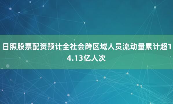 日照股票配资预计全社会跨区域人员流动量累计超14.13亿人次