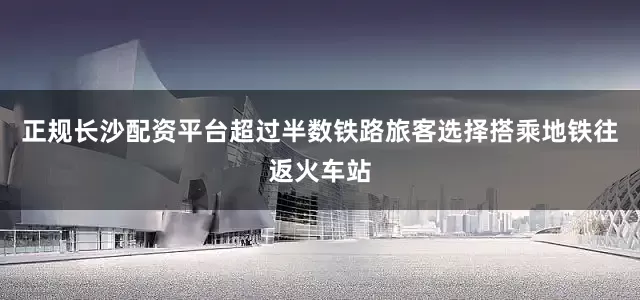 正规长沙配资平台超过半数铁路旅客选择搭乘地铁往返火车站