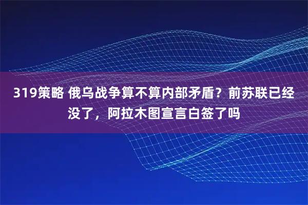 319策略 俄乌战争算不算内部矛盾？前苏联已经没了，阿拉木图宣言白签了吗