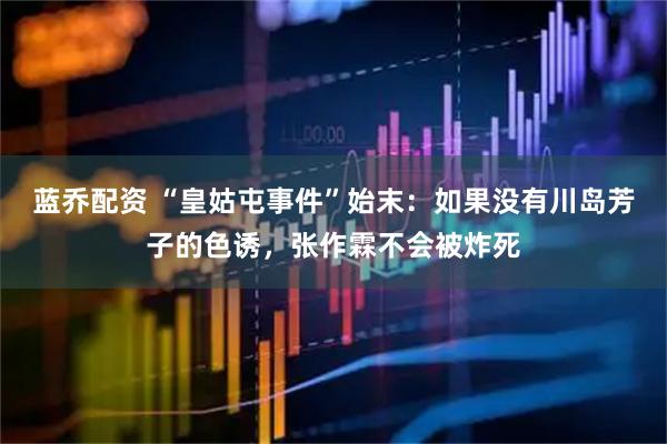 蓝乔配资 “皇姑屯事件”始末：如果没有川岛芳子的色诱，张作霖不会被炸死