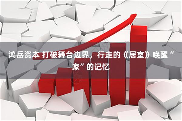 鸿岳资本 打破舞台边界，行走的《居室》唤醒“家”的记忆