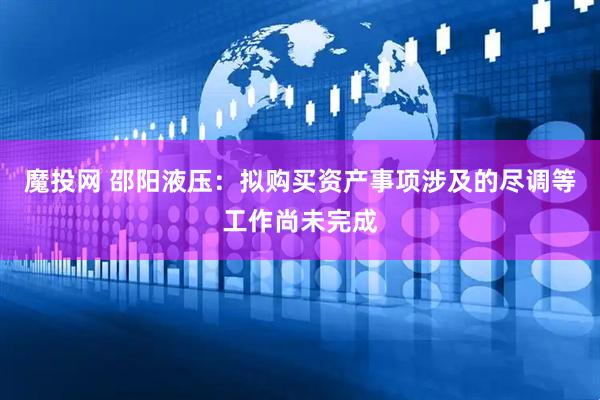 魔投网 邵阳液压：拟购买资产事项涉及的尽调等工作尚未完成