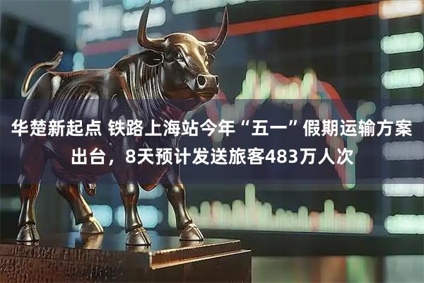 华楚新起点 铁路上海站今年“五一”假期运输方案出台，8天预计发送旅客483万人次