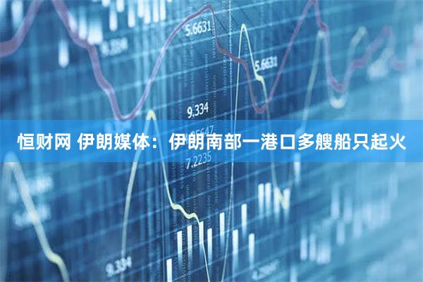恒财网 伊朗媒体：伊朗南部一港口多艘船只起火