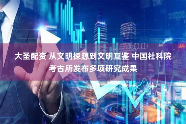 大圣配资 从文明探源到文明互鉴 中国社科院考古所发布多项研究成果