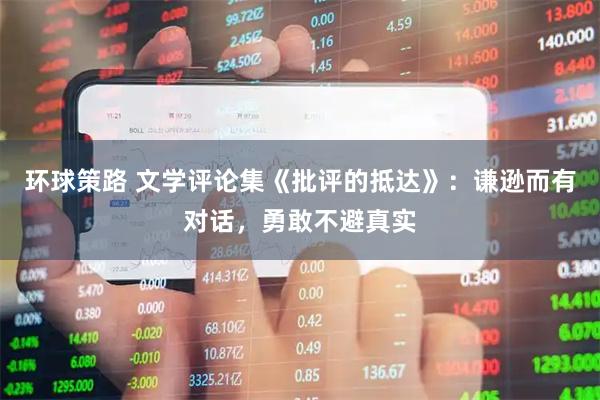环球策路 文学评论集《批评的抵达》：谦逊而有对话，勇敢不避真实