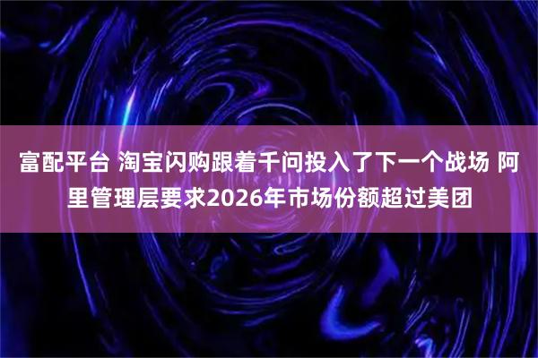 富配平台 淘宝闪购跟着千问投入了下一个战场 阿里管理层要求2026年市场份额超过美团