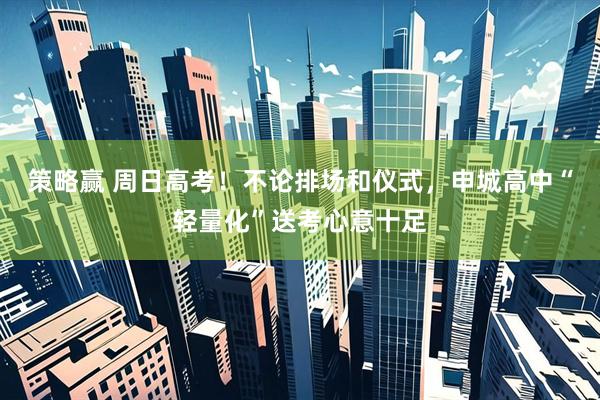 策略赢 周日高考！不论排场和仪式，申城高中“轻量化”送考心意十足
