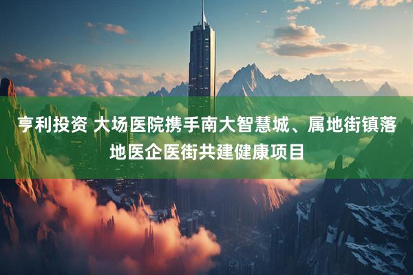 亨利投资 大场医院携手南大智慧城、属地街镇落地医企医街共建健康项目