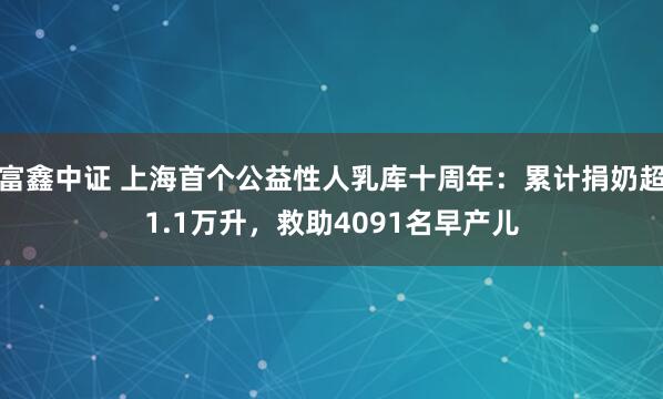 富鑫中证 上海首个公益性人乳库十周年：累计捐奶超1.1万升，救助4091名早产儿