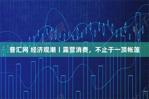 普汇网 经济观潮丨露营消费，不止于一顶帐篷