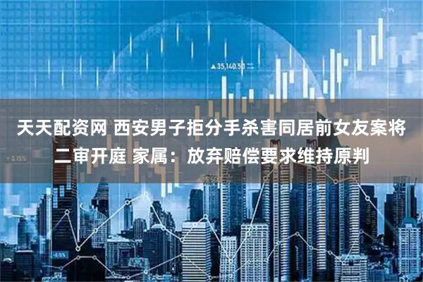 天天配资网 西安男子拒分手杀害同居前女友案将二审开庭 家属：放弃赔偿要求维持原判