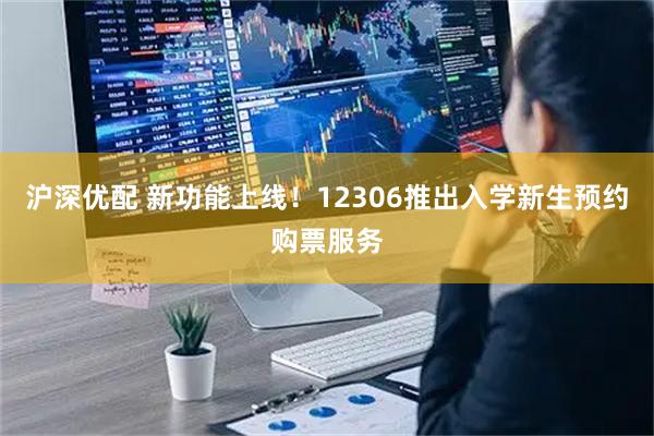 沪深优配 新功能上线！12306推出入学新生预约购票服务