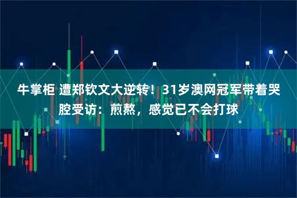 牛掌柜 遭郑钦文大逆转！31岁澳网冠军带着哭腔受访：煎熬，感觉已不会打球