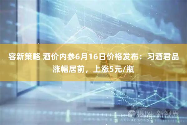 容新策略 酒价内参6月16日价格发布：习酒君品涨幅居前，上涨5元/瓶